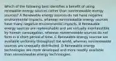 Which of the following best identifies a benefit of using renewable energy sources rather than nonrenewable energy sources? A Renewable energy sources do not have negative environmental impacts, whereas nonrenewable energy sources have many negative environmental impacts. B Renewable energy sources are replenishable and are virtually inexhaustible by human consumption, whereas nonrenewable sources do not form in a short period of time. C Renewable energy sources are available uniformly throughout the world, whereas nonrenewable sources are unequally distributed. D Renewable energy technologies are more developed and more readily available than nonrenewable energy technologies.