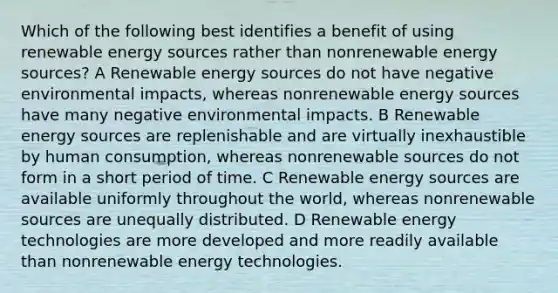 Which of the following best identifies a benefit of using renewable energy sources rather than nonrenewable energy sources? A Renewable energy sources do not have negative environmental impacts, whereas nonrenewable energy sources have many negative environmental impacts. B Renewable energy sources are replenishable and are virtually inexhaustible by human consumption, whereas nonrenewable sources do not form in a short period of time. C Renewable energy sources are available uniformly throughout the world, whereas nonrenewable sources are unequally distributed. D Renewable energy technologies are more developed and more readily available than nonrenewable energy technologies.