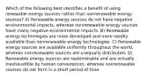 Which of the following best identifies a benefit of using renewable energy sources rather than nonrenewable energy sources? A) Renewable energy sources do not have negative environmental impacts, whereas nonrenewable energy sources have many negative environmental impacts. B) Renewable energy technologies are more developed and more readily available than nonrenewable energy technologies. C) Renewable energy sources are available uniformly throughout the world, whereas nonrenewable sources are unequally distributed. D) Renewable energy sources are replenishable and are virtually inexhaustible by human consumption, whereas nonrenewable sources do not form in a short period of time.