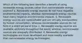 Which of the following best identifies a benefit of using renewable energy sources rather than nonrenewable energy sources? a. Renewable energy sources do not have negative environmental impacts, whereas nonrenewable energy sources have many negative environmental impacts. b. Renewable energy sources are replenishable and are virtually inexhaustible by human consumption, whereas nonrenewable sources do not form in a short period of time. c. Renewable energy sources are available uniformly throughout the world, whereas nonrenewable sources are unequally distributed. d. Renewable energy technologies are more developed and more readily available than nonrenewable energy technologies.