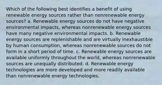 Which of the following best identifies a benefit of using renewable energy sources rather than nonrenewable energy sources? a. Renewable energy sources do not have negative environmental impacts, whereas nonrenewable energy sources have many negative environmental impacts. b. Renewable energy sources are replenishable and are virtually inexhaustible by human consumption, whereas nonrenewable sources do not form in a short period of time. c. Renewable energy sources are available uniformly throughout the world, whereas nonrenewable sources are unequally distributed. d. Renewable energy technologies are more developed and more readily available than nonrenewable energy technologies.