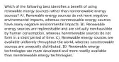 Which of the following best identifies a benefit of using renewable energy sources rather than nonrenewable energy sources? A). Renewable energy sources do not have negative environmental impacts, whereas nonrenewable energy sources have many negative environmental impacts. B). Renewable energy sources are replenishable and are virtually inexhaustible by human consumption, whereas nonrenewable sources do not form in a short period of time. C). Renewable energy sources are available uniformly throughout the world, whereas nonrenewable sources are unequally distributed. D). Renewable energy technologies are more developed and more readily available than nonrenewable energy technologies.