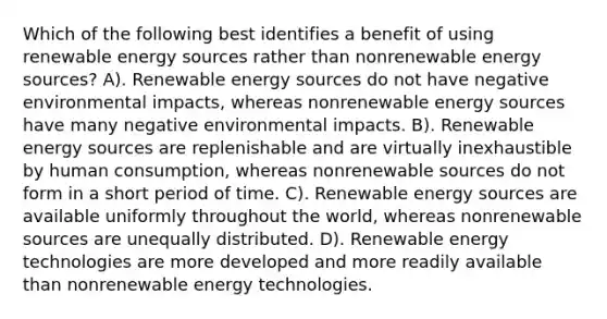 Which of the following best identifies a benefit of using renewable energy sources rather than nonrenewable energy sources? A). Renewable energy sources do not have negative environmental impacts, whereas nonrenewable energy sources have many negative environmental impacts. B). Renewable energy sources are replenishable and are virtually inexhaustible by human consumption, whereas nonrenewable sources do not form in a short period of time. C). Renewable energy sources are available uniformly throughout the world, whereas nonrenewable sources are unequally distributed. D). Renewable energy technologies are more developed and more readily available than nonrenewable energy technologies.