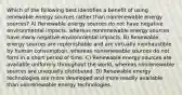 Which of the following best identifies a benefit of using renewable energy sources rather than nonrenewable energy sources? A) Renewable energy sources do not have negative environmental impacts, whereas nonrenewable energy sources have many negative environmental impacts. B) Renewable energy sources are replenishable and are virtually inexhaustible by human consumption, whereas nonrenewable sources do not form in a short period of time. C) Renewable energy sources are available uniformly throughout the world, whereas nonrenewable sources are unequally distributed. D) Renewable energy technologies are more developed and more readily available than nonrenewable energy technologies.