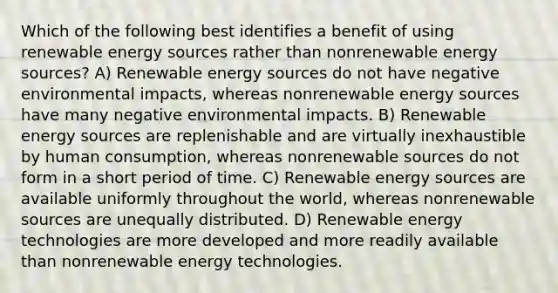 Which of the following best identifies a benefit of using renewable energy sources rather than nonrenewable energy sources? A) Renewable energy sources do not have negative environmental impacts, whereas nonrenewable energy sources have many negative environmental impacts. B) Renewable energy sources are replenishable and are virtually inexhaustible by human consumption, whereas nonrenewable sources do not form in a short period of time. C) Renewable energy sources are available uniformly throughout the world, whereas nonrenewable sources are unequally distributed. D) Renewable energy technologies are more developed and more readily available than nonrenewable energy technologies.