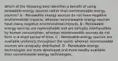 Which of the following best identifies a benefit of using renewable energy sources rather than nonrenewable energy sources? A - Renewable energy sources do not have negative environmental impacts, whereas nonrenewable energy sources have many negative environmental impacts. B - Renewable energy sources are replenishable and are virtually inexhaustible by human consumption, whereas nonrenewable sources do not form in a short period of time. C - Renewable energy sources are available uniformly throughout the world, whereas nonrenewable sources are unequally distributed. D - Renewable energy technologies are more developed and more readily available than nonrenewable energy technologies.