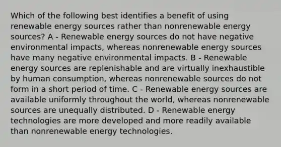 Which of the following best identifies a benefit of using renewable energy sources rather than nonrenewable energy sources? A - Renewable energy sources do not have negative environmental impacts, whereas nonrenewable energy sources have many negative environmental impacts. B - Renewable energy sources are replenishable and are virtually inexhaustible by human consumption, whereas nonrenewable sources do not form in a short period of time. C - Renewable energy sources are available uniformly throughout the world, whereas nonrenewable sources are unequally distributed. D - Renewable energy technologies are more developed and more readily available than nonrenewable energy technologies.