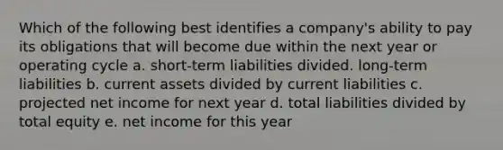 Which of the following best identifies a company's ability to pay its obligations that will become due within the next year or operating cycle a. short-term liabilities divided. long-term liabilities b. current assets divided by current liabilities c. projected net income for next year d. total liabilities divided by total equity e. net income for this year