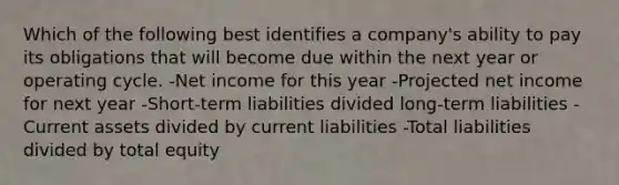 Which of the following best identifies a company's ability to pay its obligations that will become due within the next year or operating cycle. -Net income for this year -Projected net income for next year -Short-term liabilities divided long-term liabilities -Current assets divided by current liabilities -Total liabilities divided by total equity