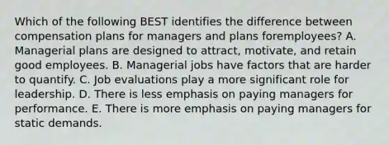 Which of the following BEST identifies the difference between compensation plans for managers and plans for​employees? A. Managerial plans are designed to​ attract, motivate, and retain good employees. B. Managerial jobs have factors that are harder to quantify. C. Job evaluations play a more significant role for leadership. D. There is less emphasis on paying managers for performance. E. There is more emphasis on paying managers for static demands.