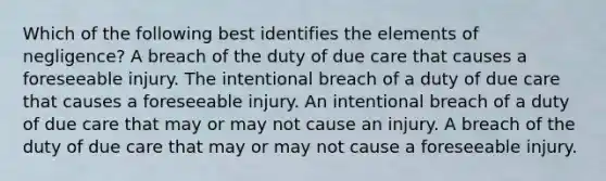 Which of the following best identifies the elements of negligence? A breach of the duty of due care that causes a foreseeable injury. The intentional breach of a duty of due care that causes a foreseeable injury. An intentional breach of a duty of due care that may or may not cause an injury. A breach of the duty of due care that may or may not cause a foreseeable injury.