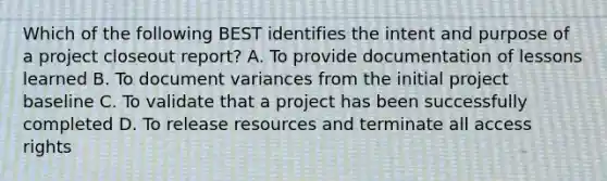 Which of the following BEST identifies the intent and purpose of a project closeout report? A. To provide documentation of lessons learned B. To document variances from the initial project baseline C. To validate that a project has been successfully completed D. To release resources and terminate all access rights