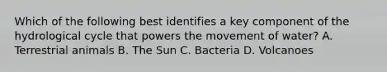 Which of the following best identifies a key component of the hydrological cycle that powers the movement of water? A. Terrestrial animals B. The Sun C. Bacteria D. Volcanoes