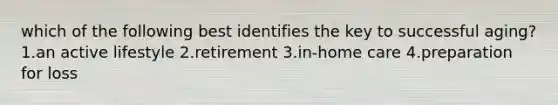 which of the following best identifies the key to successful aging? 1.an active lifestyle 2.retirement 3.in-home care 4.preparation for loss