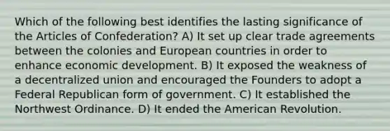 Which of the following best identifies the lasting significance of the Articles of Confederation? A) It set up clear trade agreements between the colonies and European countries in order to enhance economic development. B) It exposed the weakness of a decentralized union and encouraged the Founders to adopt a Federal Republican form of government. C) It established the Northwest Ordinance. D) It ended the American Revolution.