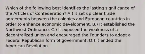 Which of the following best identifies the lasting significance of the Articles of Confederation? A.) It set up clear trade agreements between the colonies and European countries in order to enhance economic development. B.) It established the Northwest Ordinance. C.) It exposed the weakness of a decentralized union and encouraged the Founders to adopt a Federal Republican form of government. D.) It ended the American Revolution.