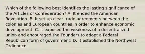 Which of the following best identifies the lasting significance of the Articles of Confederation? A. It ended the American Revolution. B. It set up clear trade agreements between the colonies and European countries in order to enhance economic development. C. It exposed the weakness of a decentralized union and encouraged the Founders to adopt a Federal Republican form of government. D. It established the Northwest Ordinance.