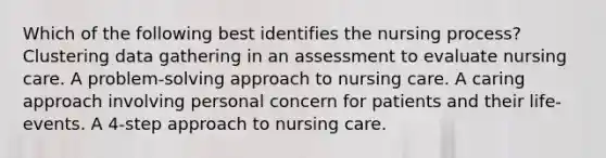 Which of the following best identifies the nursing process? Clustering data gathering in an assessment to evaluate nursing care. A problem-solving approach to nursing care. A caring approach involving personal concern for patients and their life-events. A 4-step approach to nursing care.