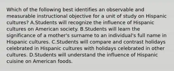 Which of the following best identifies an observable and measurable instructional objective for a unit of study on Hispanic cultures? A.Students will recognize the influence of Hispanic cultures on American society. B.Students will learn the significance of a mother's surname to an individual's full name in Hispanic cultures. C.Students will compare and contrast holidays celebrated in Hispanic cultures with holidays celebrated in other cultures. D.Students will understand the influence of Hispanic cuisine on American foods.