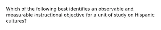 Which of the following best identifies an observable and measurable instructional objective for a unit of study on Hispanic cultures?