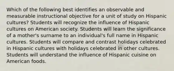 Which of the following best identifies an observable and measurable instructional objective for a unit of study on Hispanic cultures? Students will recognize the influence of Hispanic cultures on American society. Students will learn the significance of a mother's surname to an individual's full name in Hispanic cultures. Students will compare and contrast holidays celebrated in Hispanic cultures with holidays celebrated in other cultures. Students will understand the influence of Hispanic cuisine on American foods.