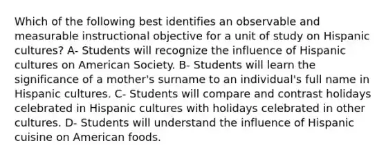 Which of the following best identifies an observable and measurable instructional objective for a unit of study on Hispanic cultures? A- Students will recognize the influence of Hispanic cultures on American Society. B- Students will learn the significance of a mother's surname to an individual's full name in Hispanic cultures. C- Students will compare and contrast holidays celebrated in Hispanic cultures with holidays celebrated in other cultures. D- Students will understand the influence of Hispanic cuisine on American foods.