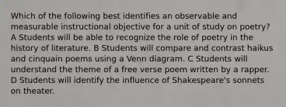 Which of the following best identifies an observable and measurable instructional objective for a unit of study on poetry? A Students will be able to recognize the role of poetry in the history of literature. B Students will compare and contrast haikus and cinquain poems using a <a href='https://www.questionai.com/knowledge/knGvAuOGM5-venn-diagram' class='anchor-knowledge'>venn diagram</a>. C Students will understand the theme of a free verse poem written by a rapper. D Students will identify the influence of Shakespeare's sonnets on theater.