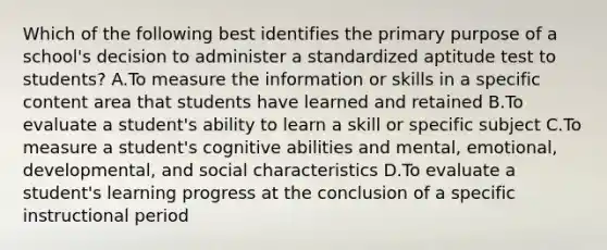 Which of the following best identifies the primary purpose of a school's decision to administer a standardized aptitude test to students? A.To measure the information or skills in a specific content area that students have learned and retained B.To evaluate a student's ability to learn a skill or specific subject C.To measure a student's cognitive abilities and mental, emotional, developmental, and social characteristics D.To evaluate a student's learning progress at the conclusion of a specific instructional period