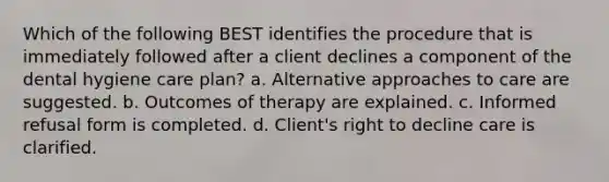 Which of the following BEST identifies the procedure that is immediately followed after a client declines a component of the dental hygiene care plan? a. Alternative approaches to care are suggested. b. Outcomes of therapy are explained. c. Informed refusal form is completed. d. Client's right to decline care is clarified.