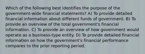 Which of the following best identifies the purpose of the government-wide <a href='https://www.questionai.com/knowledge/kFBJaQCz4b-financial-statements' class='anchor-knowledge'>financial statements</a>? A) To provide detailed financial information about different funds of government. B) To provide an overview of the total government's financial information. C) To provide an overview of how government would operate as a business-type entity. D) To provide detailed financial information on how the government's financial performance compares to the prior reporting period.