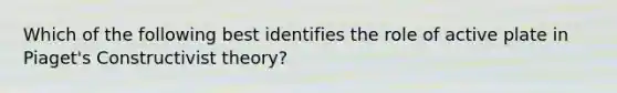 Which of the following best identifies the role of active plate in Piaget's Constructivist theory?