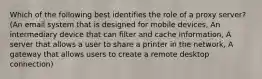 Which of the following best identifies the role of a proxy server? (An email system that is designed for mobile devices, An intermediary device that can filter and cache information, A server that allows a user to share a printer in the network, A gateway that allows users to create a remote desktop connection)