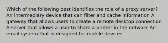 Which of the following best identifies the role of a proxy server? An intermediary device that can filter and cache information A gateway that allows users to create a remote desktop connection A server that allows a user to share a printer in the network An email system that is designed for mobile devices