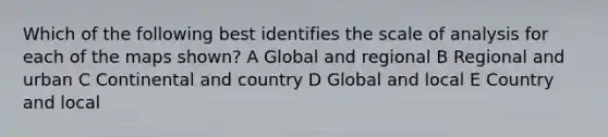 Which of the following best identifies the scale of analysis for each of the maps shown? A Global and regional B Regional and urban C Continental and country D Global and local E Country and local