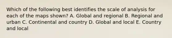 Which of the following best identifies the scale of analysis for each of the maps shown? A. Global and regional B. Regional and urban C. Continental and country D. Global and local E. Country and local