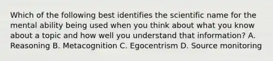 Which of the following best identifies the scientific name for the mental ability being used when you think about what you know about a topic and how well you understand that information? A. Reasoning B. Metacognition C. Egocentrism D. Source monitoring