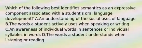 Which of the following best identifies semantics as an expressive component associated with a student's oral language development? A.An understanding of the social uses of language B.The words a student actively uses when speaking or writing C.An awareness of individual words in sentences or individual syllables in words D.The words a student understands when listening or reading