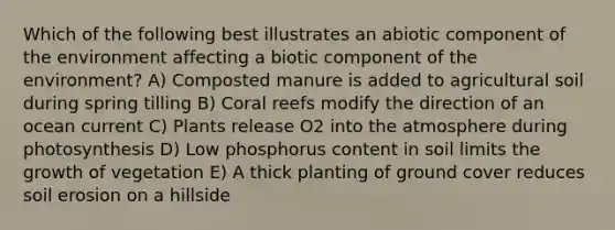 Which of the following best illustrates an abiotic component of the environment affecting a biotic component of the environment? A) Composted manure is added to agricultural soil during spring tilling B) Coral reefs modify the direction of an ocean current C) Plants release O2 into the atmosphere during photosynthesis D) Low phosphorus content in soil limits the growth of vegetation E) A thick planting of ground cover reduces soil erosion on a hillside