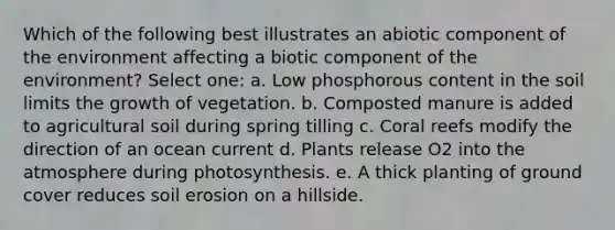 Which of the following best illustrates an abiotic component of the environment affecting a biotic component of the environment? Select one: a. Low phosphorous content in the soil limits the growth of vegetation. b. Composted manure is added to agricultural soil during spring tilling c. Coral reefs modify the direction of an ocean current d. Plants release O2 into the atmosphere during photosynthesis. e. A thick planting of ground cover reduces soil erosion on a hillside.