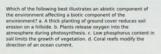 Which of the following best illustrates an abiotic component of the environment affecting a biotic component of the environment? a. A thick planting of ground cover reduces soil erosion on a hillside. b. Plants release oxygen into the atmosphere during photosynthesis. c. Low phosphorus content in soil limits the growth of vegetation. d. Coral reefs modify the direction of an ocean current.