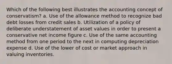 Which of the following best illustrates the accounting concept of conservatism? a. Use of the allowance method to recognize bad debt losses from credit sales b. Utilization of a policy of deliberate understatement of asset values in order to present a conservative net income figure c. Use of the same accounting method from one period to the next in computing depreciation expense d. Use of the lower of cost or market approach in valuing inventories.