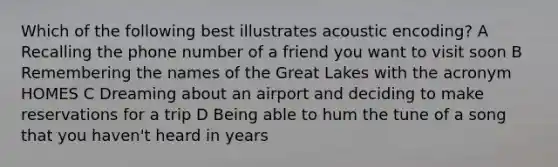 Which of the following best illustrates acoustic encoding? A Recalling the phone number of a friend you want to visit soon B Remembering the names of the Great Lakes with the acronym HOMES C Dreaming about an airport and deciding to make reservations for a trip D Being able to hum the tune of a song that you haven't heard in years