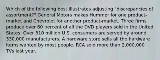 Which of the following best illustrates adjusting "discrepancies of assortment?" General Motors makes Hummer for one product-market and Chevrolet for another product-market. Three firms produce over 60 percent of all the DVD players sold in the United States. Over 310 million U.S. consumers are served by around 330,000 manufacturers. A hardware store sells all the hardware items wanted by most people. RCA sold more than 2,000,000 TVs last year.