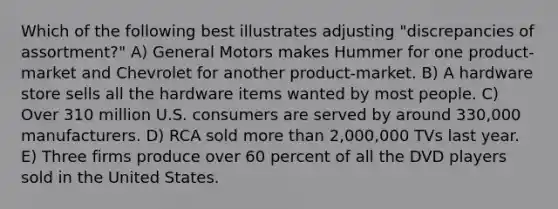 Which of the following best illustrates adjusting "discrepancies of assortment?" A) General Motors makes Hummer for one product-market and Chevrolet for another product-market. B) A hardware store sells all the hardware items wanted by most people. C) Over 310 million U.S. consumers are served by around 330,000 manufacturers. D) RCA sold more than 2,000,000 TVs last year. E) Three firms produce over 60 percent of all the DVD players sold in the United States.