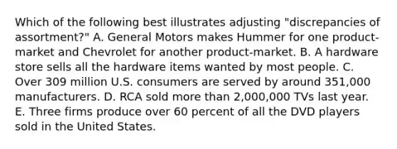 Which of the following best illustrates adjusting "discrepancies of assortment?" A. General Motors makes Hummer for one product-market and Chevrolet for another product-market. B. A hardware store sells all the hardware items wanted by most people. C. Over 309 million U.S. consumers are served by around 351,000 manufacturers. D. RCA sold more than 2,000,000 TVs last year. E. Three firms produce over 60 percent of all the DVD players sold in the United States.