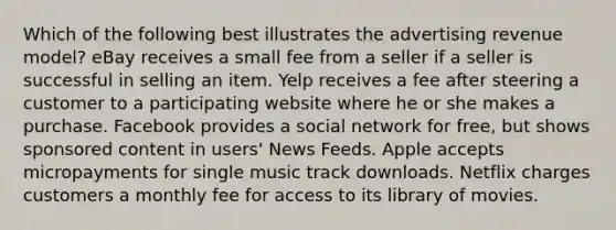 Which of the following best illustrates the advertising revenue model? eBay receives a small fee from a seller if a seller is successful in selling an item. Yelp receives a fee after steering a customer to a participating website where he or she makes a purchase. Facebook provides a social network for free, but shows sponsored content in users' News Feeds. Apple accepts micropayments for single music track downloads. Netflix charges customers a monthly fee for access to its library of movies.