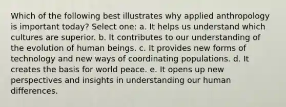 Which of the following best illustrates why applied anthropology is important today? Select one: a. It helps us understand which cultures are superior. b. It contributes to our understanding of the evolution of human beings. c. It provides new forms of technology and new ways of coordinating populations. d. It creates the basis for world peace. e. It opens up new perspectives and insights in understanding our human differences.