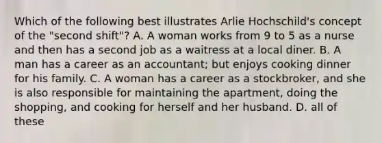 Which of the following best illustrates Arlie Hochschild's concept of the "second shift"? A. A woman works from 9 to 5 as a nurse and then has a second job as a waitress at a local diner. B. A man has a career as an accountant; but enjoys cooking dinner for his family. C. A woman has a career as a stockbroker, and she is also responsible for maintaining the apartment, doing the shopping, and cooking for herself and her husband. D. all of these