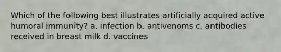 Which of the following best illustrates artificially acquired active humoral immunity? a. infection b. antivenoms c. antibodies received in breast milk d. vaccines