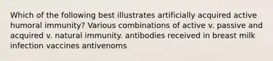 Which of the following best illustrates artificially acquired active humoral immunity? Various combinations of active v. passive and acquired v. natural immunity. antibodies received in breast milk infection vaccines antivenoms